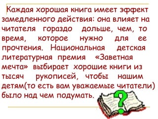 Каждая хорошая книга имеет эффект замедленного действия: она влияет на читателя  гораздо  дольше,  чем,  то время,  которое  нужно  для  ее прочтения.  Национальная  детская литературная  премия  «Заветная мечта»  выбирает  хорошие книги из тысяч  рукописей,  чтобы  нашим детям(то есть вам уважаемые читатели) было над чем подумать. 
