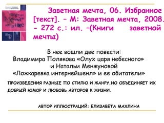 Заветная мечта, 06. Избранное  [ текст ] . – М: Заветная мечта, 2008.  - 272 с.: ил. –(Книги  заветной мечты) В нее вошли две повести: Владимира Полякова «Олух царя небесного»  и Натальи Менжуновой  «Ложкаревка интернейшенл» и ее обитатели» АВТОР ИЛЛЮСТРАЦИЙ: ЕЛИЗАВЕТА МАХЛИНА ПРОИЗВЕДЕНИЯ РАЗНЫЕ ПО СТИЛЮ И ЖАНРУ,НО ОБЪЕДИНЯЕТ ИХ ДОБРЫЙ ЮМОР И ЛЮБОВЬ АВТОРОВ К ЖИЗНИ.  