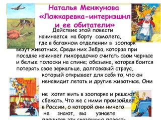 Наталья Менжунова «Ложкаревка-интернэшнл и ее обитатели» Действие этой повести  начинается  на борту  самолета, где в багажном отделении в  зоопарк  везут животных. Среди них Зебра, которая при посадке начинает лихорадочно считать свои черные и белые полоски на спине; обезьяна, которая боится потерять свое зеркальце, долговязый страус,  который открывает для себя то, что он  ненавидит летать и другие животные. Они  не  хотят жить в зоопарке и решают  сбежать. Что же с ними произойдет  в России, о которой они ничего  не  знают,  вы  узнаете  прочитав эту сказочную повесть.  