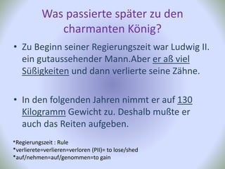 Was passierte später zu den
charmanten König?
• Zu Beginn seiner Regierungszeit war Ludwig II.
ein gutaussehender Mann.Aber er aß viel
Süßigkeiten und dann verlierte seine Zähne.
• In den folgenden Jahren nimmt er auf 130
Kilogramm Gewicht zu. Deshalb mußte er
auch das Reiten aufgeben.
*Regierungszeit : Rule
*verlierete=verlieren=verloren (PII)= to lose/shed
*auf/nehmen=auf/genommen=to gain
 