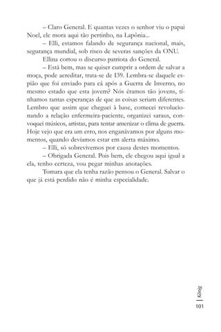 101
König
– Claro General. E quantas vezes o senhor viu o papai
Noel, ele mora aqui tão pertinho, na Lapônia...
– Elli, estamos falando de segurança nacional, mais,
segurança mundial, sob risco de severas sanções da ONU.
Ellina cortou o discurso patriota do General.
– Está bem, mas se quiser cumprir a ordem de salvar a
moça, pode acreditar, trata-se de I39. Lembra-se daquele es-
pião que foi enviado para cá após a Guerra de Inverno, no
mesmo estado que esta jovem? Nós éramos tão jovens, tí-
nhamos tantas esperanças de que as coisas seriam diferentes.
Lembro que assim que cheguei à base, comecei revolucio-
nando a relação enfermeira-paciente, organizei saraus, con-
voquei músicos, artistas, para tentar amenizar o clima de guerra.
Hoje vejo que era um erro, nos enganávamos por alguns mo-
mentos, quando devíamos estar em alerta máximo.
– Elli, só sobrevivemos por causa destes momentos.
– Obrigada General. Pois bem, ele chegou aqui igual a
ela, tenho certeza, vou pegar minhas anotações.
Tomara que ela tenha razão pensou o General. Salvar o
que já está perdido não é minha especialidade.
 