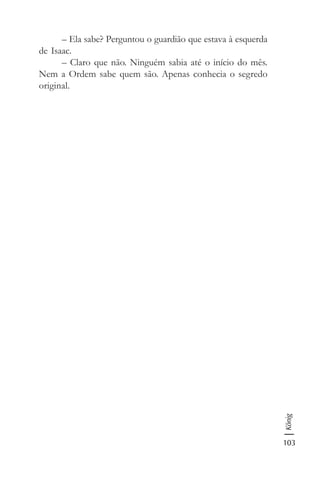 103
König
– Ela sabe? Perguntou o guardião que estava à esquerda
de Isaac.
– Claro que não. Ninguém sabia até o início do mês.
Nem a Ordem sabe quem são. Apenas conhecia o segredo
original.
 