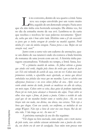 104
AnaRitaPetraroli
L
á no convento, dentro de seu quarto a irmã Anna
teve seu corpo envolvido por um vento muito
frio, seguido de um demorado arrepio. Fazia anos
que ela não tinha esta horrenda sensação. Da última vez, foi
no dia da estranha morte de sua avó. Lembrou-se da carta
que recebeu e resolveu ler suas palavras novamente: “Queri-
da, saiba que não é bom saber tudo. Mistérios como a fé são necessári-
os para que se tenha coragem de acordar na manhã seguinte. Perdi
minha fé e com ela minha coragem. Nunca perca a sua. Beijos em seu
coração real, vovó.”
Junto com a carta veio um caderno de anotações, qua-
se um diário de sua tataravó onde ela contava a linda história
do romance de uma jovem com um rei. A história tinha pas-
sagens encantadoras. Voltando no tempo, a Irmã Anna, leu:
“É a primeira manhã do outono. As folhas cobrem a grama
que ainda está verde, tingida pela chuva do verão que acabou de pas-
sar. Ele está voltando do castelo de caça, vem me ver. Coloco meu mais
primoroso vestido, o espartilho mais apertado, as meias que deixei
embaladas nas pétalas das rosas que me mandou. Lavo os cabelos com
alfazemas francesas e no sexo coloco folhas de uva. Após secar ao
vento ainda morno da tarde, prendo as madeixas no alto da cabeça,
em meio coque. Coloco entre os seios, duas gotas de perfume importado.
Passo pó no rosto para alcançar a brancura dos anjos. Traço sobre os
olhos risco negro e firme, de ponta a ponta. Coloco o vestido de seda
azul que ele me mandou bordar como se rainha fosse. Ah, em seus
braços não sou nada, sou divina, sua deusa, sua escrava. Não vejo a
hora que chegue. Com seu cavalo, seu uniforme, as melodias de seu
amigo Wagner. Não vejo a hora de estar nos seus braços. Rei da mi-
nha vida. Vida longa ao rei. Ao meu rei “
A próxima narração já era do dia seguinte:
“Ele chegou na hora marcada, como sempre, com o rosto marca-
do pelo vento, seus cabelos estavam misturados com a poeira da estra-
da, seu cheiro era de suor de cavalgada. Suas mãos nem grossas nem
 