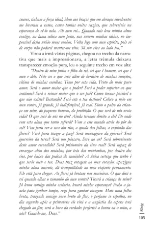 105
König
suaves, tinham a força ideal, idem aos braços que em abraços envolventes
me levaram a cama, cama tantas noites vazias, que sobrevivia na
esperança de vê-lo nela. Ah meu rei... Quando vais leva minha alma
contigo, na lama coloca meu peito, nas nuvens minhas ideias, no im-
possível desta união meus sonhos. Volta logo com meu espírito, pois só
de corpo não poderei manter-me viva. Só sou viva ao lado teu.”
Virou a irmã várias páginas, chegou no trecho da narra-
tiva que mais a impressionava, a letra trêmula deixava
transparecer emoção pura, leu o seguinte trecho em voz alta:
“Dentro de mim pulsa o filho do rei, sei que é homem, sei que é
meu e dele. Não sei o que será além de herdeiro de minhas emoções,
vítima de minhas escolhas. Temo por esta vida. Fruto do mais puro
amor. Será o amor maior que o poder? Será o poder superior ao que
sentimos? Será o reinar maior que o ser pai? Como tornar possível o
que não existe? Bastardo? Será este o teu destino? Coloco a mão em
meu ventre, já grande, já indisfarçável, já real. Sinto o pulso da crian-
ça em mim, do pequeno homem, da proibição. O que será de nós nesta
vida? O que será de nós no céu? Ainda teremos direito a ele? De onde
vem esta alma que tanto sofrerá? Vem a este mundo atrás do pôr do
sol? Vem para ver a seca dos rios, a queda das folhas, a explosão das
flores? Virá para trazer a paz? Será mensageiro da guerra? Será
guerreiro da terra? Será um pássaro, livre no ar? Será sobrevivente
deste amor escondido? Será prisioneiro da sina real? Será capaz de
enxergar além dos moinhos, por trás das montanhas, por dentro dos
rios, por baixo das pedras do caminho? A única certeza que tenho é
que serás meu e teu. Deus traz coragem ao meu coração, apazigua
minha alma ausente, dá tranquilidade ao meu viajante pensamento.
Ele está para chegar. As flores já brotam nas macieiras. O que dirá o
rei quando olhar o tamanho do meu ventre? Tirará a criança de mim?
Já levou consigo minha essência, levará minha esperança? Fecho a ja-
nela para ganhar tempo, rezo para ganhar coragem. Mais uma folha
brota, trazendo consigo novo broto de flor, o perfume se espalha, no
dia segundo após a primavera ele virá e a angústia da espera terá
chegado ao fim, será a hora da verdade: preferirá a honra ou a mim, a
nós? Guarde-me, Deus.”
 