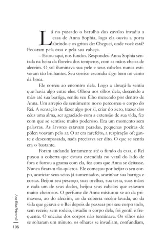 106
AnaRitaPetraroli
L
á no passado o barulho dos cavalos invadiu a
casa de Anna Sophia, logo ela ouviu a porta
abrindo e os gritos de: Cheguei, onde você está?
Ecoaram pela casa e pela sua cabeça.
– Estou aqui, nos fundos. Respondeu Anna Sophia sen-
tada na beira da floreira dos temperos, com as mãos cheias de
alecrim. O sol iluminava sua pele e seus cabelos nunca esti-
veram tão brilhantes. Seu sorriso escondia algo bem no canto
da boca.
Ele correu ao encontro dela. Logo a abraçá-la sentiu
que havia algo entre eles. Olhou nos olhos dela, descendo a
mão até sua barriga, sentiu seu filho mexendo por dentro de
Anna. Um arrepio de sentimento novo percorreu o corpo do
Rei. A sensação de fazer algo por si, criar do zero, trazer dos
céus uma alma, ser agraciado com a extensão de sua vida, fez
com que se sentisse muito poderoso. Era um momento sem
palavras. As árvores estavam paradas, pequenas poeiras de
pólen voavam pelo ar. O ar era rarefeito, a respiração ofegan-
te e descompassada, nada precisava ser dito. O que se sentia
era o bastante.
Foram andando lentamente até o fundo da casa, o Rei
puxou a coberta que estava estendida no varal do lado de
fora e forrou a grama com ela, fez com que Anna se deitasse.
Nunca ficaram tão quietos. Ele começou por beijar o seu cor-
po, acariciar seus seios já aumentados, acarinhar sua barriga e
costas. Beijou seu pescoço, suas orelhas, sua testa, suas mãos
e cada um de seus dedos, beijou seus cabelos que estavam
muito cheirosos. O perfume de Anna misturou-se ao da pri-
mavera, ao do alecrim, ao da coberta recém-lavada, ao da
vida que gerava e o Rei depois de passear por seu corpo todo,
sem receio, sem rodeio, invadiu o corpo dela, foi gentil e fre-
quente. O encaixe dos corpos não terminava. Os olhos não
se soltaram um minuto, os olhares se invadiam, confundiam,
 
