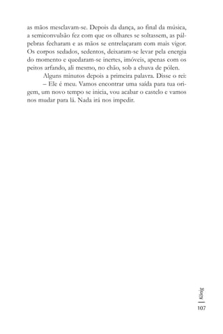 107
König
as mãos mesclavam-se. Depois da dança, ao final da música,
a semiconvulsão fez com que os olhares se soltassem, as pál-
pebras fecharam e as mãos se entrelaçaram com mais vigor.
Os corpos sedados, sedentos, deixaram-se levar pela energia
do momento e quedaram-se inertes, imóveis, apenas com os
peitos arfando, ali mesmo, no chão, sob a chuva de pólen.
Alguns minutos depois a primeira palavra. Disse o rei:
– Ele é meu. Vamos encontrar uma saída para tua ori-
gem, um novo tempo se inicia, vou acabar o castelo e vamos
nos mudar para lá. Nada irá nos impedir.
 