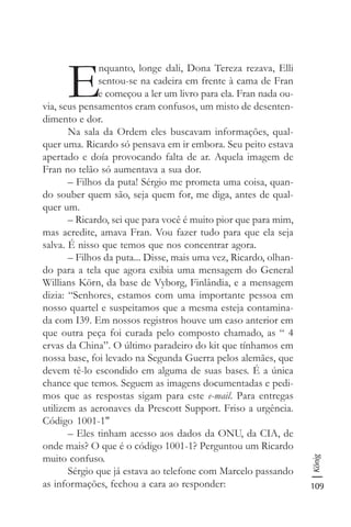 109
König
E
nquanto, longe dali, Dona Tereza rezava, Elli
sentou-se na cadeira em frente à cama de Fran
e começou a ler um livro para ela. Fran nada ou-
via, seus pensamentos eram confusos, um misto de desenten-
dimento e dor.
Na sala da Ordem eles buscavam informações, qual-
quer uma. Ricardo só pensava em ir embora. Seu peito estava
apertado e doía provocando falta de ar. Aquela imagem de
Fran no telão só aumentava a sua dor.
– Filhos da puta! Sérgio me prometa uma coisa, quan-
do souber quem são, seja quem for, me diga, antes de qual-
quer um.
– Ricardo, sei que para você é muito pior que para mim,
mas acredite, amava Fran. Vou fazer tudo para que ela seja
salva. É nisso que temos que nos concentrar agora.
– Filhos da puta... Disse, mais uma vez, Ricardo, olhan-
do para a tela que agora exibia uma mensagem do General
Willians Körn, da base de Vyborg, Finlândia, e a mensagem
dizia: “Senhores, estamos com uma importante pessoa em
nosso quartel e suspeitamos que a mesma esteja contamina-
da com I39. Em nossos registros houve um caso anterior em
que outra peça foi curada pelo composto chamado, as “ 4
ervas da China”. O último paradeiro do kit que tínhamos em
nossa base, foi levado na Segunda Guerra pelos alemães, que
devem tê-lo escondido em alguma de suas bases. É a única
chance que temos. Seguem as imagens documentadas e pedi-
mos que as respostas sigam para este e-mail. Para entregas
utilizem as aeronaves da Prescott Support. Friso a urgência.
Código 1001-1"
– Eles tinham acesso aos dados da ONU, da CIA, de
onde mais? O que é o código 1001-1? Perguntou um Ricardo
muito confuso.
Sérgio que já estava ao telefone com Marcelo passando
as informações, fechou a cara ao responder:
 