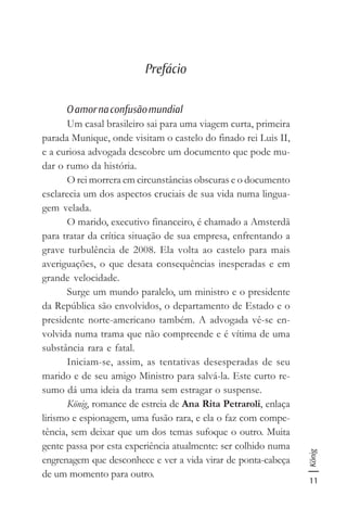 11
König
Prefácio
Oamornaconfusãomundial
Um casal brasileiro sai para uma viagem curta, primeira
parada Munique, onde visitam o castelo do finado rei Luis II,
e a curiosa advogada descobre um documento que pode mu-
dar o rumo da história.
O rei morrera em circunstâncias obscuras e o documento
esclarecia um dos aspectos cruciais de sua vida numa lingua-
gem velada.
O marido, executivo financeiro, é chamado a Amsterdã
para tratar da crítica situação de sua empresa, enfrentando a
grave turbulência de 2008. Ela volta ao castelo para mais
averiguações, o que desata consequências inesperadas e em
grande velocidade.
Surge um mundo paralelo, um ministro e o presidente
da República são envolvidos, o departamento de Estado e o
presidente norte-americano também. A advogada vê-se en-
volvida numa trama que não compreende e é vítima de uma
substância rara e fatal.
Iniciam-se, assim, as tentativas desesperadas de seu
marido e de seu amigo Ministro para salvá-la. Este curto re-
sumo dá uma ideia da trama sem estragar o suspense.
König, romance de estreia de Ana Rita Petraroli, enlaça
lirismo e espionagem, uma fusão rara, e ela o faz com compe-
tência, sem deixar que um dos temas sufoque o outro. Muita
gente passa por esta experiência atualmente: ser colhido numa
engrenagem que desconhece e ver a vida virar de ponta-cabeça
de um momento para outro.
 