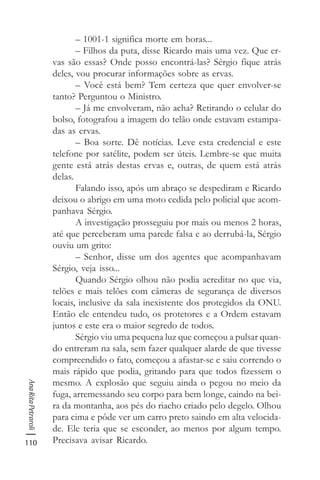 110
AnaRitaPetraroli
– 1001-1 significa morte em horas...
– Filhos da puta, disse Ricardo mais uma vez. Que er-
vas são essas? Onde posso encontrá-las? Sérgio fique atrás
deles, vou procurar informações sobre as ervas.
– Você está bem? Tem certeza que quer envolver-se
tanto? Perguntou o Ministro.
– Já me envolveram, não acha? Retirando o celular do
bolso, fotografou a imagem do telão onde estavam estampa-
das as ervas.
– Boa sorte. Dê notícias. Leve esta credencial e este
telefone por satélite, podem ser úteis. Lembre-se que muita
gente está atrás destas ervas e, outras, de quem está atrás
delas.
Falando isso, após um abraço se despediram e Ricardo
deixou o abrigo em uma moto cedida pelo policial que acom-
panhava Sérgio.
A investigação prosseguiu por mais ou menos 2 horas,
até que perceberam uma parede falsa e ao derrubá-la, Sérgio
ouviu um grito:
– Senhor, disse um dos agentes que acompanhavam
Sérgio, veja isso...
Quando Sérgio olhou não podia acreditar no que via,
telões e mais telões com câmeras de segurança de diversos
locais, inclusive da sala inexistente dos protegidos da ONU.
Então ele entendeu tudo, os protetores e a Ordem estavam
juntos e este era o maior segredo de todos.
Sérgio viu uma pequena luz que começou a pulsar quan-
do entreram na sala, sem fazer qualquer alarde de que tivesse
compreendido o fato, começou a afastar-se e saiu correndo o
mais rápido que podia, gritando para que todos fizessem o
mesmo. A explosão que seguiu ainda o pegou no meio da
fuga, arremessando seu corpo para bem longe, caindo na bei-
ra da montanha, aos pés do riacho criado pelo degelo. Olhou
para cima e pôde ver um carro preto saindo em alta velocida-
de. Ele teria que se esconder, ao menos por algum tempo.
Precisava avisar Ricardo.
 