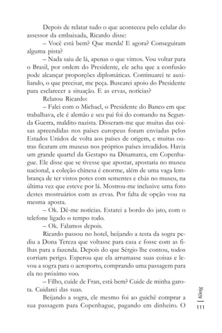 111
König
Depois de relatar tudo o que aconteceu pelo celular do
assessor da embaixada, Ricardo disse:
– Você está bem? Que merda! E agora? Conseguiram
alguma pista?
– Nada saiu de lá, apenas o que vimos. Vou voltar para
o Brasil, por ordem do Presidente, ele acha que a confusão
pode alcançar proporções diplomáticas. Continuarei te auxi-
liando, o que precisar, me peça. Buscarei apoio do Presidente
para esclarecer a situação. E as ervas, notícias?
Relatou Ricardo:
– Falei com o Michael, o Presidente do Banco em que
trabalhava, ele é alemão e seu pai foi do comando na Segun-
da Guerra, maldito nazista. Disseram-me que muitas das coi-
sas apreendidas nos países europeus foram enviadas pelos
Estados Unidos de volta aos países de origem, e muitas ou-
tras ficaram em museus nos próprios países invadidos. Havia
um grande quartel da Gestapo na Dinamarca, em Copenha-
gue. Ele disse que se tivesse que apostar, apostaria no museu
nacional, a coleção chinesa é enorme, além de uma vaga lem-
brança de ter vistos potes com sementes e chás no museu, na
última vez que esteve por lá. Mostrou-me inclusive uma foto
destes mostruários com as ervas. Por falta de opção vou na
mesma aposta.
– Ok. Dê-me notícias. Estarei a bordo do jato, com o
telefone ligado o tempo todo.
– Ok. Falamos depois.
Ricardo passou no hotel, beijando a testa da sogra pe-
diu a Dona Tereza que voltasse para casa e fosse com as fi-
lhas para a fazenda. Depois do que Sérgio lhe contou, todos
corriam perigo. Esperou que ela arrumasse suas coisas e le-
vou a sogra para o aeroporto, comprando uma passagem para
ela no próximo voo.
– Filho, cuide de Fran, está bem? Cuide de minha garo-
ta. Cuidarei das suas.
Beijando a sogra, ele mesmo foi ao guichê comprar a
sua passagem para Copenhague, pagando em dinheiro. O
 