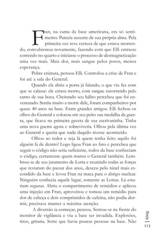 113
König
F
ran, na cama da base americana, era só senti-
mento. Parecia ausente de sua própria alma. Pela
primeira vez teve certeza de que estava morren-
do, convulsionou novamente, fazendo com que Elli entrasse
correndo no quarto e iniciasse o processo de desmagnetização
uma vez mais. Mais dor, mais sangue pelos poros, menos
esperança.
Pobre criatura, pensou Elli. Controlou a crise de Fran e
foi até a sala do General.
Quando ela abriu a porta já falando, o que viu fez com
que se calasse: ele estava morto, com sangue escorrendo pelo
canto de sua boca. Cheirando seu hálito percebeu que foi en-
venenado. Sentiu muito a morte dele, foram companheiros por
quase 40 anos na base. Eram grandes amigos. Elli fechou os
olhos do General e colocou em seu peito sua medalha da guer-
ra, que ficava na primeira gaveta de sua escrivaninha. Tinha
uma nova guerra agora e sobreviveria. Olhou pela última vez
ao General e queria que nada daquilo tivesse acontecido.
Olhou ao redor e seja lá quem tenha feito aquilo foi
alguém lá de dentro! Logo ligou Fran ao fato e percebeu que
seguir o código não seria suficiente, todos da base conheciam
o código, certamente quem matou o General também. Lem-
brou-se de seu juramento de Lotta e reunindo todas as forças
que restaram do passar dos anos, desceu pelo túnel mais es-
condido da base e levou Fran na maca para o abrigo nuclear.
Ninguém conhecia aquele lugar, somente as Lottas. Lá esta-
riam seguras. Abriu o compartimento de remédios e aplicou
uma injeção em Fran, aproveitou e tomou um remédio para
dor de cabeça e dois comprimidos de cafeína, não podia dor-
mir, precisava manter a máxima atenção.
A diversão ia começar, pensou. Sentou-se na frente do
monitor de vigilância e viu a base ser invadida. Explosões,
tiros, gritaria. Sorte que havia poucas pessoas na base. Não
 