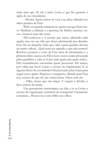 114
AnaRitaPetraroli
eram mais que 10, ela a única Lotta, o que lhe garantia o
sigilo de seu esconderijo.
– Pronto. Agora somos só você e eu, disse olhando nos
olhos parados de Fran.
Pôde ver quando entraram no quarto em que Fran esta-
va. Mediram a radiação e a presença de fluidos recentes, ou-
viu o homem mais alto urrar.
Elli confessou a si mesma que estava adorando tudo
aquilo, esta era sua vida que ficara adormecida por décadas.
Esta sim era daquelas vidas que valia a pena guardar, deveria
ser muito valiosa... Qual seria seu segredo, o que não contou?
Resolveu escanear o rosto de Fran atrás de informações e a
primeira delas causou em Elli temor: estava sendo procurada
pelos guardiões e sabe-se lá por mais quem, por quase todos...
Eles normalmente encontram quem procuram. Ela temeu,
pois sabia que havia Lottas a serviço da Organização. E se
alguma falasse do esconderijo? Ela precisaria achar forças para
seguir com o plano. Preparou o transporte, olhando para Fran
teve certeza de que ela não sobreviveria. Falou com ela:
– Filha, temos que sair daqui. A viagem é dúvida, o
ficar certeza da morte.
Um pensamento interrompeu sua fala, e se as Lottas a
serviço da organização contarem do transporte? Certamente
contariam... Pensou isso com brilho nos olhos.
 