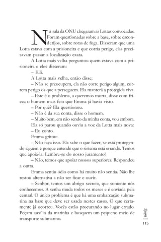 115
König
N
a sala da ONU chegaram as Lottas convocadas.
Foram questionadas sobre a base, sobre escon-
derijos, sobre rotas de fuga. Disseram que uma
Lotta estava com a prisioneira e que corria perigo, elas preci-
savam passar a localização exata.
A Lotta mais velha perguntou quem estava com a pri-
sioneira e eles disseram:
– Elli.
A Lotta mais velha, então disse:
– Não se preocupem, ela não corre perigo algum, cor-
rem perigo os que a perseguem. Ela manterá a protegida viva.
– Este é o problema, a queremos morta, disse com fri-
eza o homem mais feio que Emma já havia visto.
– Por quê? Ela questionou.
– Não é da sua conta, disse o homem.
– Muito bem, em não sendo da minha conta, vou embora.
Ela só parou quando ouviu a voz da Lotta mais nova:
– Eu conto.
Emma gritou:
– Não faça isso. Ela sabe o que fazer, se está protegen-
do alguém é porque entende que o sistema está errando. Temos
que apoiá-la! Lembre-se do nosso juramento!
– Não, temos que apoiar nossos superiores. Respondeu
a outra.
Emma sentiu ódio como há muito não sentia. Não lhe
restou alternativa a não ser ficar e ouvir.
– Senhor, temos um abrigo secreto, que somente nós
conhecemos. A senha muda todos os meses e é enviada pela
central. O único problema é que há uma embarcação subma-
rina na base que deve ser usada nestes casos. O que certa-
mente já ocorreu. Vocês estão procurando no lugar errado.
Peçam auxílio da marinha e busquem um pequeno meio de
transporte submarino.
 
