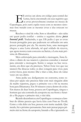 117
König
E
lli enviou um alerta em código para central das
Lottas, havia encontrado em seus registros que
as ervas provavelmente estariam no museu de
Copenhague, pois outro espião russo com os mesmos sinto-
mas fora tratado com as mesmas ervas e elas estavam no
museu.
Recebeu o sinal de volta. Sem se identificar – não sabia
em quem podia confiar – emitiu o seguinte alerta: paca
booond pedi. Traduzindo, o que Elli pediu é que as ervas
fossem protegidas para que pudessem ser utilizadas em uma
pessoa protegida por ela. Na mesma hora, uma mensagem
chegou a uma Lotta afastada, tal qual soldado da reserva,
que agora morava num convento na Suécia, a Lotta mais pró-
xima da Dinamarca.
Meio enferrujada para entender a mensagem, Anna fe-
chou o diário de sua tataravó e precisou consultar o manual
para entender a mensagem. Sentiu o sangue na face nova-
mente, era disso que ela precisava. Talvez fosse isso que sua
tataravó lhe dissesse todos os dias: coragem para viver, para
correr riscos, para morrer. Dar e tirar a vida, disse ela várias
vezes em seu diário.
Anna pediu seu desligamento no convento, como re-
clusa por opção não precisou falar com mais ninguém além
da madre superiora, pegou o primeiro voo e foi na mesma
hora para Dinamarca. Em 50 minutos estava dentro do avião.
Em menos de duas horas, pousou em Copenhague, xingou o
homem que saiu correndo do aeroporto na sua frente e furan-
do a fila pegou o primeiro táxi, o táxi dela.
Ricardo desembarcou em Copenhague e começou a lem-
brar do último passeio que havia feito com Fran no Tivolli.
Como a vida deles era boa, pensou com muita saudade. Que
merda, foi o próximo pensamento. Sem mais pensar pegou pri-
meiro táxi na frente do aeroporto, furando a fila e ignorando os
 