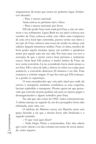 118
AnaRitaPetraroli
xingamentos da moça que estava no primeiro lugar. Embar-
cou dizendo:
– Para o museu nacional.
Anna entrou no próximo táxi e falou:
– Para o museu nacional, por favor.
Elli não podia fazer mais nada por Fran, a não ser ame-
nizar o seu sofrimento. Ligou Bach no seu ipod e colocou nos
ouvidos de Fran, colocou sobre seus olhos uma compressa
de uma erva local tipo camomila, passou creme nas mãos e
nos pés de Fran, colocou uma touca de tecido na cabeça sem
cabelos daquela misteriosa mulher. Fran, só alma, recebeu de
bom grado aquela atenção, quase um carinho e agradeceu
muito por aquele anjo em sua vida. Por mais uma vez teve a
sensação de que a morte estava bem próxima e realmente
estava. Nem bem Elli acabou o banho íntimo de Fran, ela
teve outra convulsão. Lá no esconderijo havia muito pouco a
ser feito. Elli a virou de lado, e deitou-se sobre seu corpo para
acalmá-la, a convulsão demorou 20 minutos e no fim, Fran
começou a vomitar sangue. O que fez com que Elli começas-
se a perder as esperanças.
O som ensurdecedor que veio pelo túnel por onde ela
enviou o transporte marítimo confirmou as suas suspeitas,
haviam explodido o transporte. Pronto agora em que pensa-
vam que estavam mortas poderia sair para ao menos pegar o
desmagnetizador e alguns remédios para Fran.
Na sala que não existe da ONU todos comemoravam.
A última ameaça ao segredo de um dos protegidos havia sido
eliminada, mais uma vez.
O telefone do Ministro tocou, era Marcelo, meio sem
graça dizendo a ele que a missão havia sido finalizada e o
segredo mantido.
– O que você quer dizer?
– Tudo limpo. Pistas e testemunhas. Eles não sabem
que vocês sabem e eu não contarei em nome de nossa amiza-
de, estão seguros.
 