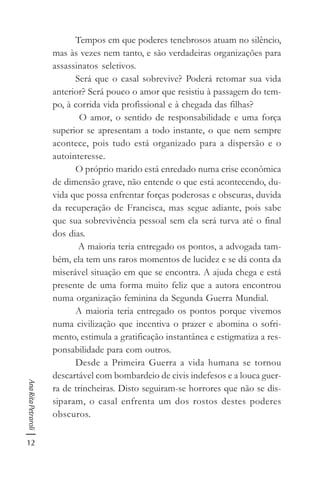12
AnaRitaPetraroli
Tempos em que poderes tenebrosos atuam no silêncio,
mas às vezes nem tanto, e são verdadeiras organizações para
assassinatos seletivos.
Será que o casal sobrevive? Poderá retomar sua vida
anterior? Será pouco o amor que resistiu à passagem do tem-
po, à corrida vida profissional e à chegada das filhas?
O amor, o sentido de responsabilidade e uma força
superior se apresentam a todo instante, o que nem sempre
acontece, pois tudo está organizado para a dispersão e o
autointeresse.
O próprio marido está enredado numa crise econômica
de dimensão grave, não entende o que está acontecendo, du-
vida que possa enfrentar forças poderosas e obscuras, duvida
da recuperação de Francisca, mas segue adiante, pois sabe
que sua sobrevivência pessoal sem ela será turva até o final
dos dias.
A maioria teria entregado os pontos, a advogada tam-
bém, ela tem uns raros momentos de lucidez e se dá conta da
miserável situação em que se encontra. A ajuda chega e está
presente de uma forma muito feliz que a autora encontrou
numa organização feminina da Segunda Guerra Mundial.
A maioria teria entregado os pontos porque vivemos
numa civilização que incentiva o prazer e abomina o sofri-
mento, estimula a gratificação instantânea e estigmatiza a res-
ponsabilidade para com outros.
Desde a Primeira Guerra a vida humana se tornou
descartável com bombardeio de civis indefesos e a louca guer-
ra de trincheiras. Disto seguiram-se horrores que não se dis-
siparam, o casal enfrenta um dos rostos destes poderes
obscuros.
 