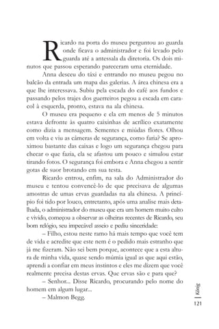 121
König
R
icardo na porta do museu perguntou ao guarda
onde ficava o administrador e foi levado pelo
guarda até a antessala da diretoria. Os dois mi-
nutos que passou esperando pareceram uma eternidade.
Anna desceu do táxi e entrando no museu pegou no
balcão da entrada um mapa das galerias. A área chinesa era a
que lhe interessava. Subiu pela escada do café aos fundos e
passando pelos trajes dos guerreiros pegou a escada em cara-
col à esquerda, pronto, estava na ala chinesa.
O museu era pequeno e ela em menos de 5 minutos
estava defronte às quatro caixinhas de acrílico exatamente
como dizia a mensagem. Sementes e miúdas flores. Olhou
em volta e viu as câmeras de segurança, como faria? Se apro-
ximou bastante das caixas e logo um segurança chegou para
checar o que fazia, ela se afastou um pouco e simulou estar
tirando fotos. O segurança foi embora e Anna chegou a sentir
gotas de suor brotando em sua testa.
Ricardo entrou, enfim, na sala do Administrador do
museu e tentou convencê-lo de que precisava de algumas
amostras de umas ervas guardadas na ala chinesa. A princí-
pio foi tido por louco, entretanto, após uma analise mais deta-
lhada, o administrador do museu que era um homem muito culto
e vivido, começou a observar as olheiras recentes de Ricardo, seu
bom relógio, seu impecável asseio e pediu sinceridade:
– Filho, estou neste ramo há mais tempo que você tem
de vida e acredite que este nem é o pedido mais estranho que
já me fizeram. Não sei bem porque, acontece que a esta altu-
ra de minha vida, quase sendo múmia igual as que aqui estão,
aprendi a confiar em meus instintos e eles me dizem que você
realmente precisa destas ervas. Que ervas são e para que?
– Senhor... Disse Ricardo, procurando pelo nome do
homem em algum lugar...
– Malmon Begg.
 