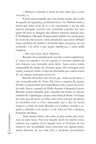 122
AnaRitaPetraroli
– Malmon a história é irreal até para mim que a estou
vivendo, e...
Foram interrompidos por um alarme muito alto vindo
do quadro da segurança, na mesma hora o Sr. Malmon abriu a
janela que tinha atrás de si e viu exatamente a luz da sala
chinesa piscando, buscou com celeridade estranha aos seus
quase 80 anos as imagens dos últimos minutos daquela sala.
O Sr.Malmon e Ricardo ficaram muito pálidos ao verem parte
do rosto de uma jovem e bem claramente suas mãos abrindo
umas caixinhas de acrílico e retirando delas um pouco de seu
conteúdo. Um sabia o que aquilo significava, o outro pôde
imaginar.
– São suas ervas, disse Malmon.
Ricardo saiu correndo pelas escadas e muito rapidamen-
te estava na calçada e viu na esquina os mesmos cabelos da
sala chinesa, saiu correndo atrás deles. Anna estava muito
arrependida do tempo de clausura, quase não conseguia mais
correr, somente tendo a força da adrenalina que tomou conta
do seu sangue conseguia mover-se.
Ricardo derrubou um jovem que vinha na bicicleta e
saiu correndo atrás de Anna. Ela virou a esquina do parque
Tivolli e contornando pelo Hard Rock Café, entrou na aveni-
da onde ficava o quartel de Hitler durante a Segunda Guerra.
Ricardo cortou caminho pelo calçadão em frente ao cinema
colorido de Copenhague e pegou Anna bem de frente. O choque
fez com que ela caísse ao chão, suas mãos estavam tão presas
na sacolinha com as ervas misturadas que a alça da sacola
chegou a cortar sua pele. Ricardo viu a polícia virando a es-
quina e atirando o seu casaco e o de Anna no lixo a abraçou,
forçando um beijo.
Anna tremia muito, não sabia se pelo medo, pela aven-
tura ou pelo beijo. Não era beijada assim há muitos anos,
embora seu espírito fosse regado com as histórias de sua
tataravó, sua sexualidade ficou enterrada em alguma parte,
muito distante, de sua vida. Ela se permitiu permanecer
 