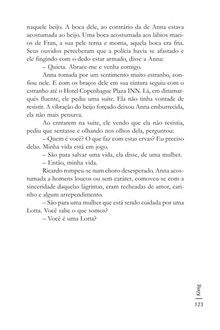 123
König
naquele beijo. A boca dele, ao contrário da de Anna estava
acostumada ao beijo. Uma boca acostumada aos lábios maci-
os de Fran, a sua pele terna e morna, aquela boca era fria.
Seus ouvidos perceberam que a polícia havia se afastado e
ele fingindo com o dedo estar armado, disse a Anna:
– Quieta. Abrace-me e venha comigo.
Anna tomada por um sentimento muito estranho, con-
fiou nele. E com os braços dele em sua cintura seguiu com o
estranho até o Hotel Copenhague Plaza INN. Lá, em dinamar-
quês fluente, ele pediu uma suíte. Ela não tinha vontade de
resistir. A vibração do beijo forçado deixou Anna emburrecida,
ela não mais pensava.
Ao entrarem na suite, ele vendo que ela não resistia,
pediu que sentasse e olhando nos olhos dela, perguntou:
– Quem é você? O que faz com estas ervas? Eu preciso
delas. Minha vida está em jogo.
– São para salvar uma vida, ela disse, de uma mulher.
– Então, minha vida.
Ricardo rompeu-se num choro desesperado. Anna acos-
tumada a homens loucos ou sem caráter, comoveu-se com a
sinceridade daquelas lágrimas, eram recheadas de amor, cari-
nho e algum arrependimento.
– São para uma mulher que está sendo cuidada por uma
Lotta. Você sabe o que somos?
– Você é uma Lotta?
 