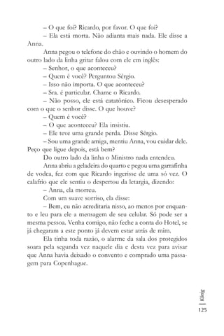125
König
– O que foi? Ricardo, por favor. O que foi?
– Ela está morta. Não adianta mais nada. Ele disse a
Anna.
Anna pegou o telefone do chão e ouvindo o homem do
outro lado da linha gritar falou com ele em inglês:
– Senhor, o que aconteceu?
– Quem é você? Perguntou Sérgio.
– Isso não importa. O que aconteceu?
– Sra. é particular. Chame o Ricardo.
– Não posso, ele está catatônico. Ficou desesperado
com o que o senhor disse. O que houve?
– Quem é você?
– O que aconteceu? Ela insistiu.
– Ele teve uma grande perda. Disse Sérgio.
– Sou uma grande amiga, mentiu Anna, vou cuidar dele.
Peço que ligue depois, está bem?
Do outro lado da linha o Ministro nada entendeu.
Anna abriu a geladeira do quarto e pegou uma garrafinha
de vodca, fez com que Ricardo ingerisse de uma só vez. O
calafrio que ele sentiu o despertou da letargia, dizendo:
– Anna, ela morreu.
Com um suave sorriso, ela disse:
– Bem, eu não acreditaria nisso, ao menos por enquan-
to e leu para ele a mensagem de seu celular. Só pode ser a
mesma pessoa. Venha comigo, não feche a conta do Hotel, se
já chegaram a este ponto já devem estar atrás de mim.
Ela tinha toda razão, o alarme da sala dos protegidos
soara pela segunda vez naquele dia e desta vez para avisar
que Anna havia deixado o convento e comprado uma passa-
gem para Copenhague.
 