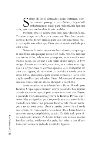126
AnaRitaPetraroli
S
aíram do hotel abraçados como entraram, com-
praram uma passagem para a Suécia, chegando lá
embarcaram no navio para Helsinki, iria demorar
mais, mas o rastro dos dois ficaria perdido.
Pediram uma só cabine para não gerar desconfiança.
Tiveram tempo de sobra para conversar. Ricardo entendeu
como as Lottas foram criadas, para que serviam e ficou mui-
to tranquilo em saber que Fran estava sendo cuidada por
uma delas.
No meio da noite, enquanto Anna dormia, ele que ago-
ra acreditava em qualquer coisa e em nada, resolveu remexer
nas coisas delas, achou seu passaporte, uma carteira com
muitos euros, seu celular e um diário muito antigo. O livro
antigo chamou sua atenção, ele começou a revirar suas pági-
nas e a ler por cima os escritos, quando ia se concentrar em
uma das páginas, viu no canto da mochila a sacola com as
ervas. Olhou atentamente para aquelas sementes e flores secas
e quis acreditar que salvariam Fran. Adormeceu ali mesmo,
sentado com a mão no diário, abraçado à sacolinha.
Anna acordou num sobressalto e ficou olhando para
Ricardo. O que aquele homem estava passando? Sua mulher
deveria ser muito especial para causar nele tanta dor. Passou
a gostar de Fran, não como gostava de Ricardo. Pensou que o
amor deles era igual ao personagem de sua tataravó e do ho-
mem do seu diário. Para perdoar Ricardo pela invasão come-
çou a revirar suas coisas, abriu a carteira dele e viu a foto de
sua família, ele com a mulher e as duas filhas. Eram lindos e
exalavam amor, cumplicidade, paixão. Ela faria tudo para vê-
los unidos novamente. As Lottas tinham esta missão, manter
famílias unidas, cuidavam dos pais, das mães e dos filhos.
Cuidavam acima de tudo de mantê-los ligados.
 