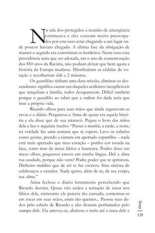 129
König
N
a sala dos protegidos a reunião de emergência
continuava e eles estavam muito preocupa-
dos por este caso estar chegando a um lugar on-
de poucos haviam chegado. A última fase da obrigação de
manter o segredo era exterminar os herdeiros. Neste caso esta
providência teria que ser adotada, era o ano de comemoração
dos 850 anos da Bavária, não podiam deixar que bem agora a
história da Europa mudasse. Distribuíram as cédulas de vo-
tação e recolheriam dali a 2 minutos.
Os guardiões tinham uma dura missão, eliminar os des-
cendentes significa causar um daqueles acidentes inexplicáveis
que aniquilam a família, todos desaparecem. Difícil também
porque o guardião ao saber que a ordem foi dada teria que
tirar a própria vida.
Ricardo olhou para suas mãos que ainda seguravam as
ervas e o diário. Perguntou a Anna de quem era aquela histó-
ria e ela disse que de sua tataravó. Pegou o livro das mãos
dele e leu o seguinte trecho: “Passei a manhã, a tarde, a noite,
na verdade faz uma semana que te espero. Lavo os cabelos
como gostas, prendo a cintura em apertado espartilho – nada
está mais apertado que meu coração – ponho cor rosada na
face, tento tirar de meus lábios a brancura. Ponho doce em
meus olhos, pequenos cravos em minha língua. Dói a alma
tua saudade, porque não vens? Podre poder que te aprisiona.
Dinheiro maldito que de rei te faz escravo. Sina sinistra de
calabouços e castelos. Nada quero, além de tu, de teu corpo,
tua alma.”
Anna fechou o diário lentamente percebendo que
Ricardo dormia. Quase não cedeu a tentação de tocar nos
lábios dele, entretanto ele parecia tão cansado, contentou-se
em tocar em suas mãos, eram tão quentes... Passou seus de-
dos pelo cabelo de Ricardo e eles ficaram perfumados pelo
xampu dele. Ela atreveu-se, abaixou o nariz até a nuca dele e
 