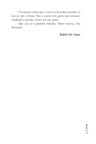 13
König
O romance ensina que o amor e a fé podem triunfar, só
isto já vale a leitura. Mas a autora tem gosto pela narração
detalhada e prende o leitor em sua trama.
Que seja só o primeiro trabalho. Muito sucesso, Ana
Petraroli!
Rafael dos Anjos
 