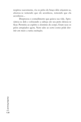 130
AnaRitaPetraroli
respirou suavemente, viu os pelos do braço dele eriçarem-se,
afastou-se temendo que ele acordasse, temendo que ela
acordasse...
Desprezou o comedimento que guiava sua vida. Apro-
ximou-se dele e colocando a cabeça em seu peito deixou-se
ficar. Permitiu ao espírito o domínio do corpo. Eram seus os
pelos arrepiados agora. Nem sabe ao certo como pôde dor-
mir em meio a tanta excitação.
 
