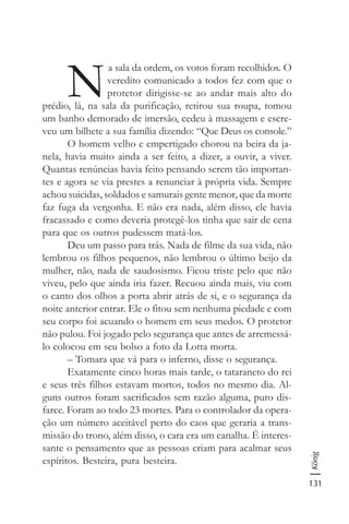 131
König
N
a sala da ordem, os votos foram recolhidos. O
veredito comunicado a todos fez com que o
protetor dirigisse-se ao andar mais alto do
prédio, lá, na sala da purificação, retirou sua roupa, tomou
um banho demorado de imersão, cedeu à massagem e escre-
veu um bilhete a sua família dizendo: “Que Deus os console.”
O homem velho e empertigado chorou na beira da ja-
nela, havia muito ainda a ser feito, a dizer, a ouvir, a viver.
Quantas renúncias havia feito pensando serem tão importan-
tes e agora se via prestes a renunciar à própria vida. Sempre
achou suicidas, soldados e samurais gente menor, que da morte
faz fuga da vergonha. E não era nada, além disso, ele havia
fracassado e como deveria protegê-los tinha que sair de cena
para que os outros pudessem matá-los.
Deu um passo para trás. Nada de filme da sua vida, não
lembrou os filhos pequenos, não lembrou o último beijo da
mulher, não, nada de saudosismo. Ficou triste pelo que não
viveu, pelo que ainda iria fazer. Recuou ainda mais, viu com
o canto dos olhos a porta abrir atrás de si, e o segurança da
noite anterior entrar. Ele o fitou sem nenhuma piedade e com
seu corpo foi acuando o homem em seus medos. O protetor
não pulou. Foi jogado pelo segurança que antes de arremessá-
lo colocou em seu bolso a foto da Lotta morta.
– Tomara que vá para o inferno, disse o segurança.
Exatamente cinco horas mais tarde, o tataraneto do rei
e seus três filhos estavam mortos, todos no mesmo dia. Al-
guns outros foram sacrificados sem razão alguma, puro dis-
farce. Foram ao todo 23 mortes. Para o controlador da opera-
ção um número aceitável perto do caos que geraria a trans-
missão do trono, além disso, o cara era um canalha. É interes-
sante o pensamento que as pessoas criam para acalmar seus
espíritos. Besteira, pura besteira.
 