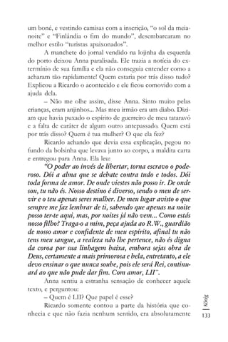 133
König
um boné, e vestindo camisas com a inscrição, “o sol da meia-
noite” e “Finlândia o fim do mundo”, desembarcaram no
melhor estilo “turistas apaixonados”.
A manchete do jornal vendido na lojinha da esquerda
do porto deixou Anna paralisada. Ele trazia a notícia do ex-
termínio de sua família e ela não conseguia entender como a
acharam tão rapidamente! Quem estaria por trás disso tudo?
Explicou a Ricardo o acontecido e ele ficou comovido com a
ajuda dela.
– Não me olhe assim, disse Anna. Sinto muito pelas
crianças, eram anjinhos... Mas meu irmão era um diabo. Dizi-
am que havia puxado o espírito de guerreiro de meu tataravô
e a falta de caráter de algum outro antepassado. Quem está
por trás disso? Quem é tua mulher? O que ela fez?
Ricardo achando que devia essa explicação, pegou no
fundo da bolsinha que levava junto ao corpo, a maldita carta
e entregou para Anna. Ela leu:
“O poder ao invés de libertar, torna escravo o pode-
roso. Dói a alma que se debate contra tudo e todos. Dói
toda forma de amor. De onde viestes não posso ir. De onde
sou, tu não és. Nosso destino é diverso, sendo o meu de ser-
vir e o teu apenas seres mulher. De meu lugar avisto o que
sempre me faz lembrar de ti, sabendo que apenas na noite
posso ter-te aqui, mas, por noites já não vem... Como estás
nosso filho? Traga-o a mim, peça ajuda ao R.W., guardião
de nosso amor e confidente de meu espírito, afinal tu não
tens meu sangue, a realeza não lhe pertence, não és digna
da coroa por sua linhagem baixa, embora sejas obra de
Deus, certamente a mais primorosa e bela, entretanto, a ele
devo ensinar o que nunca soube, pois ele será Rei, continu-
ará ao que não pude dar fim. Com amor, LII¨.
Anna sentiu a estranha sensação de conhecer aquele
texto, e perguntou:
– Quem é LII? Que papel é esse?
Ricardo somente contou a parte da história que co-
nhecia e que não fazia nenhum sentido, era absolutamente
 