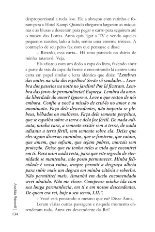 134
AnaRitaPetraroli
desproporcional a tudo isso. Ele a abraçou com carinho e fo-
ram para o Hotel Kamp. Quando chegaram largaram as máqui-
nas e as blusas e desceram para pegar o carro para seguirem até
o museu das Lottas. Anna quis ligar a TV e vendo aqueles
pequenos caixões, lado a lado, sentiu uma enorme tristeza. A
contração de seu peito fez com que pensasse e disse:
– Ricardo, essa carta... Há uma parecida no diário de
minha tataravó. Veja.
Ela afastou com um dedo a capa do livro, fazendo abrir
a parte de trás da capa da frente e encontrando lá dentro uma
carta em papel similar e letra idêntica que dizia: “Lembras
das noites na sala dos espelhos? Serão só saudades... Lem-
bra dos passeios na noite no jardim? Por lá ficaram. Lem-
bra das juras de permanência? Esqueça. Lembra da ousa-
da liberdade do amor? Ignore-a. Leve o que restou de nós
embora. Confio a você a missão de criá-lo no amor e no
anonimato. Faça dele descendentes, não importa se ple-
beus, bêbados ou mulheres. Faça dele semente perpétua,
que se espalha sobre a terra e dela faz fértil. De nada adi-
anta, minha cara, a semente existir sem a terra, de nada
adianta a terra fértil, sem semente sobre ela. Deixe que
eles sigam diversos caminhos, que se frustrem, que caiam,
que amem, que sofram, que sejam pobres, mortais sem
proteção. Deixe que eu tenha neles a vida que encontrei
em ti. Para mim nada resta, para que este segredo de eter-
nidade se mantenha, não posso permanecer. Minha feli-
cidade é vossa ruína, sempre permiti a desgraça alheia
para subir mais um degrau em minha vitória e soberba.
Não permitirei mais. Amanhã em duelo encomendado
serei abatido. Não me chore. Compense minha ida com
sua longa permanência, em ti e em nossos descendentes.
De quem era rei, hoje o seu servo, LII.”.
– Você está pensando o mesmo que eu? Disse Anna.
Leram várias outras passagens e naquele momento en-
tenderam tudo. Anna era descendente do Rei!
 