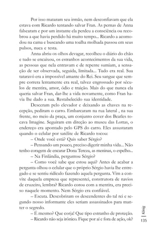 135
König
Por isso mataram seu irmão, nem desconfiavam que ela
estava com Ricardo tentando salvar Fran. As pernas de Anna
falsearam e por um instante ela perdeu a consciência ou reco-
brou a que havia perdido há muito tempo... Ricardo a acomo-
dou na cama e buscando uma toalha molhada passou em seus
pulsos, nuca e testa.
Anna abriu os olhos devagar, recolheu o diário do chão
e tudo se encaixou, os estranhos acontecimentos da sua vida,
as pessoas que nela entravam e de repente sumiam, a sensa-
ção de ser observada, seguida, limitada... Tudo era real. Sua
tataravó era a impossível amante do Rei. Seu sangue que sem-
pre correra lentamente era real, talvez engrossado por sécu-
los de mentira, amor, ódio e traição. Mais do que nunca ela
queria salvar Fran, dar-lhe a vida novamente, como Fran ha-
via lhe dado a sua. Restabelecido sua identidade.
Desceram pelo elevador e deixando as chaves na re-
cepção, pediram o carro. Embarcaram na rua lateral , na sua
frente, no meio da praça, um conjunto cover dos Beatles to-
cava Imagine. Seguiram em direção ao museu das Lottas, o
endereço era apontado pelo GPS do carro. Eles assustaram
quando o celular por satélite de Ricardo tocou:
– Onde você está? Quis saber Sérgio?
– Pensando um pouco, preciso digerir minha vida... Não
tenho coragem de encarar Dona Tereza, as meninas, o espelho...
– Na Finlândia, perguntou Sérgio?
– Como você sabe que estou aqui? Antes de acabar a
pergunta olhou o celular que o próprio Sérgio havia lhe entre-
gado e se sentiu ridículo fazendo aquela pergunta. Vim a con-
vite daquela empresa que representei, construtora de navios
de cruzeiro, lembra? Ricardo corou com a mentira, era preci-
so naquele momento. Nem Sérgio era confiável.
– Escuta. Descobriram os descendentes do tal rei e se-
gundo nosso informante eles seriam assassinados para man-
ter o segredo.
– É mesmo? Que corja! Que tipo estranho de proteção.
– Ricardo não seja irônico. Fique por aí e fora de ação, ok?
 