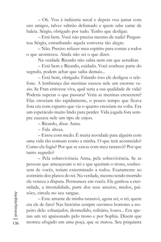 136
AnaRitaPetraroli
– Ok. Vou à indústria naval e depois vou jantar com
uns amigos, talvez salmão defumado e quem sabe carne de
baleia. Sérgio, obrigado por tudo. Tenho que desligar.
– Está bem. Você não precisa mesmo de nada? Pergun-
tou Sérgio, estranhando aquela conversa tão alegre.
– Não. Preciso refazer meu espírito para contar a todos
o que aconteceu. Ainda não sei o que dizer.
Na verdade Ricardo não sabia nem em que acreditar.
– Está bem e Ricardo, cuidado. Você conhece parte do
segredo, podem achar que saiba demais...
– Está bem, obrigado. Falando isso ele desligou o tele-
fone. A lembrança das meninas causou nele um enorme va-
zio. Se Fran estivesse viva, qual seria a sua qualidade de vida?
Poderia superar o que passara? Veria as meninas crescerem?
Elas cresciam tão rapidamente, o pouco tempo que ficava
fora era com espanto que via o quanto cresciam na volta. Era
um espetáculo muito lindo para perder. Vida jogada fora sem-
pre causava nele um tipo de enjoo.
– Ricardo, disse Anna.
– Fala alteza.
– Estou com medo. É muita novidade para alguém com
uma vida tão comum como a minha. O que terá acontecido?
Como ela fugiu? Por que se casou com meu tataravô? Por que
tanto segredo?
– Pela sobrevivência Anna, pela sobrevivência. Se as
pessoas que ameaçavam o rei e que queriam o trono, soubes-
sem de vocês, teriam exterminado a todos. Exatamente ao
contrário dos planos do rei. Na verdade, mesmo tendo morrido
ele venceu a disputa. Permanece em vocês. Ele ganhou a eter-
nidade, a imortalidade, parte dos seus anseios, medos, pai-
xões, circula no seu sangue.
– Esse amante de minha tataravó, agora sei, o rei, quem
era ele de fato? Nas histórias sempre ouvimos horrores a res-
peito dele: esbanjador, desmedido, solitário, louco... Era ape-
nas um rei apaixonado pelo trono e por Sophia. Dizem que
morreu afogado em uma poça, que se matou. Seu psiquiatra
 