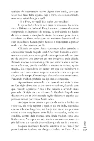 137
König
também foi encontrado morto. Agora meu irmão, que con-
fesso não fazer falta alguma, seja a mim, seja a humanidade,
mas meus sobrinhos, por quê?
– E a Fran, por quê? São todos uns canalhas!
O apito do GPS uma vez mais os assustou. Eles esta-
vam a 100 metros do local. Estacionaram o carro e desceram
comprando os ingressos do museu. A ambulância no fundo
da casa chamou a atenção de Anna. Passearam pelo museu,
assistiram ao filme, tudo com um controle descomunal de
suas ansiedades. Saíram pelos fundos e começaram a pensar
onde e se elas estariam por lá.
Olhando ao redor, Anna comentou achar estranho a
ambulância parada naquele local. O cenário bucólico e extre-
mamente vazio, tornou-se agitado com a presença de um gru-
po de atuários que estavam em um congresso pela cidade.
Ricardo adorava os atuários, gente que somava letra e encon-
trava números, previa modelos e raramente errava, quase
magia... Na seguradora do banco em que ele trabalhava o
atuário era o que ele mais respeitava, nunca errara uma previ-
são, nem do tempo. Gostaria que eles avaliassem a sua chance.
Pensando melhor, preferia sua ignorante esperança.
Aproveitaram o tumulto e se esconderam atrás da sau-
na. Um vigia olhou para os dois com estranheza, fazendo com
que Ricardo agarrasse Anna e lhe beijasse a levando mais
para trás. O vigia riu e se afastou. A liberdade daquele raro
dia possível ao ar livre naquela região deixava o espírito das
pessoas menos prevenido. Sorte deles.
Ao jogar Anna contra a parede da sauna e inclinar-se
sobre ela, ele pôde reparar o quanto ela era linda, escondida
em sua sobrancelha grossa, sua franja sem corte, sua pele sem
creme e sem maquiagem, seus lábios ressecados, muito es-
condida, dentro dela morava uma linda mulher, seria uma
linda rainha. Anna por sua vez, sentiu um calor raro, um arre-
pio delirante e a vontade de acreditar que ele sentia o mesmo.
Naquele momento Ricardo lembrou-se de Fran e por
puro instinto lembrou os abrigos citados no filme. Anna
 