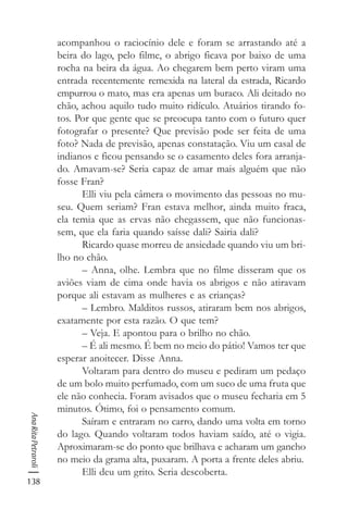 138
AnaRitaPetraroli
acompanhou o raciocínio dele e foram se arrastando até a
beira do lago, pelo filme, o abrigo ficava por baixo de uma
rocha na beira da água. Ao chegarem bem perto viram uma
entrada recentemente remexida na lateral da estrada, Ricardo
empurrou o mato, mas era apenas um buraco. Ali deitado no
chão, achou aquilo tudo muito ridículo. Atuários tirando fo-
tos. Por que gente que se preocupa tanto com o futuro quer
fotografar o presente? Que previsão pode ser feita de uma
foto? Nada de previsão, apenas constatação. Viu um casal de
indianos e ficou pensando se o casamento deles fora arranja-
do. Amavam-se? Seria capaz de amar mais alguém que não
fosse Fran?
Elli viu pela câmera o movimento das pessoas no mu-
seu. Quem seriam? Fran estava melhor, ainda muito fraca,
ela temia que as ervas não chegassem, que não funcionas-
sem, que ela faria quando saísse dali? Sairia dali?
Ricardo quase morreu de ansiedade quando viu um bri-
lho no chão.
– Anna, olhe. Lembra que no filme disseram que os
aviões viam de cima onde havia os abrigos e não atiravam
porque ali estavam as mulheres e as crianças?
– Lembro. Malditos russos, atiraram bem nos abrigos,
exatamente por esta razão. O que tem?
– Veja. E apontou para o brilho no chão.
– É ali mesmo. É bem no meio do pátio! Vamos ter que
esperar anoitecer. Disse Anna.
Voltaram para dentro do museu e pediram um pedaço
de um bolo muito perfumado, com um suco de uma fruta que
ele não conhecia. Foram avisados que o museu fecharia em 5
minutos. Ótimo, foi o pensamento comum.
Saíram e entraram no carro, dando uma volta em torno
do lago. Quando voltaram todos haviam saído, até o vigia.
Aproximaram-se do ponto que brilhava e acharam um gancho
no meio da grama alta, puxaram. A porta a frente deles abriu.
Elli deu um grito. Seria descoberta.
 