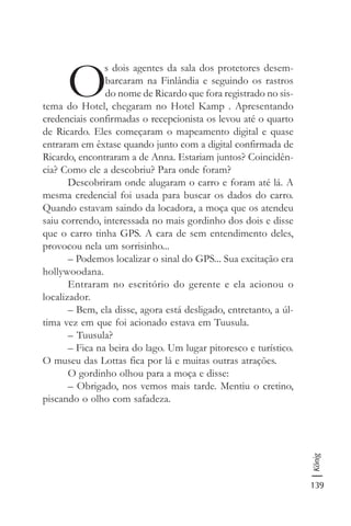 139
König
O
s dois agentes da sala dos protetores desem-
barcaram na Finlândia e seguindo os rastros
do nome de Ricardo que fora registrado no sis-
tema do Hotel, chegaram no Hotel Kamp . Apresentando
credenciais confirmadas o recepcionista os levou até o quarto
de Ricardo. Eles começaram o mapeamento digital e quase
entraram em êxtase quando junto com a digital confirmada de
Ricardo, encontraram a de Anna. Estariam juntos? Coincidên-
cia? Como ele a descobriu? Para onde foram?
Descobriram onde alugaram o carro e foram até lá. A
mesma credencial foi usada para buscar os dados do carro.
Quando estavam saindo da locadora, a moça que os atendeu
saiu correndo, interessada no mais gordinho dos dois e disse
que o carro tinha GPS. A cara de sem entendimento deles,
provocou nela um sorrisinho...
– Podemos localizar o sinal do GPS... Sua excitação era
hollywoodana.
Entraram no escritório do gerente e ela acionou o
localizador.
– Bem, ela disse, agora está desligado, entretanto, a úl-
tima vez em que foi acionado estava em Tuusula.
– Tuusula?
– Fica na beira do lago. Um lugar pitoresco e turístico.
O museu das Lottas fica por lá e muitas outras atrações.
O gordinho olhou para a moça e disse:
– Obrigado, nos vemos mais tarde. Mentiu o cretino,
piscando o olho com safadeza.
 