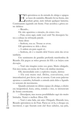 140
AnaRitaPetraroli
E
lli aproximou-se da entrada do abrigo e apagou
as luzes do caminho. Ricardo foi na frente, não
podiam gritar, nem tinham qualquer lanterna.
Continuaram seguindo em frente. Fran acordou e gritou en-
tre delírios:
– Ricardo...
Ele não aguentou a emoção, ela estava viva.
– Fran, estou aqui, onde você está? No desespero ba-
teu a cabeça na reforçada parede.
Anna disse:
– Senhora, sou eu. Trouxe as ervas.
Elli aproximou-se dela e disse:
– A ordem era para seguir só.
– Senhora, ele é o marido dela! Estava atrás das ervas
também.
Um sentimento de gratidão profunda transbordou de
Ricardo. Ele pegou as mãos grossas de Elli e as beijou com
devoção.
– Você não imagina como sou grato. Muito obrigado.
Em meu nome, em nome de Fran e de minhas meninas.
Elli, incomodada com a explosiva reação, alertou:
– Ela está muito mal. Delira, convulsiona, está
irreconhecível, por favor, não se assuste. Com essas palavras
apontou o caminho, fechando a entrada atrás deles e ligando
os sensores de movimento.
Quando entraram no último espaço do abrigo, o cheiro
era insuportável, fezes, urina, comida e éter, se misturavam
de forma estonteante.
– Desculpem, mas nossas possibilidades aqui são muito
limitadas. Tentei o melhor. Disse Elli.
– Você é uma fada, um anjo. Obrigado. Dizendo isso,
Ricardo aproximou-se de Fran. Parou ao vê-la, o choque era
inevitável, o que fizeram com ela? Seus cabelos, sua pele,
 