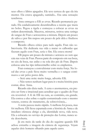 141
König
seus olhos e lábios apagados. Ele teve certeza de que ela iria
morrer. Ela estava apagando, sumindo... Era uma sensação
tenebrosa.
Anna entregou a Elli as ervas. Ricardo permanecia pa-
rado. Ela cuidadosamente desembrulhou a receita que trazia
no bolso. Pegou a tigela e começou a colocar as ervas na
ordem determinada. Macetou, misturou, retirou uma seringa
de sangue de Fran e acrescentou a mistura. Depois um pouco
de saliva e por fim raspou um pouco de pele dela e finalizou
o composto.
Ricardo olhava cético para tudo aquilo. Fran não so-
breviveria. Ele dedicaria sua vida a matar os calhordas que
fizeram aquilo com Fran, seria o fim. Ela estava morta!
Elli pegou um pouco da mistura e acresceu ao soro que
caia nas veias de Fran. Passou parte do composto em sua boca,
no céu da boca, nas axilas e na sola dos pés de Fran. Depois
colocou uma luz tipo infravermelho sobre os emplastros.
Fran começou a convulsionar com muita força. No lo-
cal das ervas a pele ficou muito vermelha e o sangue conti-
nuava a sair pelos poros dela.
– Será uma noite muito longa, advertiu Elli.
– Não temos nenhum lugar para ir e muita história para
contar, disse Anna.
Ricardo não dizia nada. A cena o atormentava, era pre-
ciso ser forte e irracional para acreditar que o quadro de Fran
era reversível. A fé de Elli na cura, ao contrário, era grande.
Ela contou a eles sobre o espião contaminado com o mesmo
veneno, contou do tratamento, da sobrevivência...
A noite passou muito rápido. A melhora foi pouca, mas
foi melhora. Elli ficou espantada com a história de Anna e de
imediato ofereceu abrigo a ela, identidade nova, vida nova.
Ela a colocaria no serviço de proteção das Lottas, nunca se-
ria descoberta.
Já era meio da tarde do dia do seguinte quando Elli
achou estranha a imagem da câmera de segurança. Vejam
aqueles dois homens olhando para aquele carro.
 