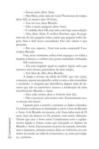 142
AnaRitaPetraroli
– Nosso carro, disse Anna.
– Meu Deus, estão atrás de vocês! Precisamos de tempo,
disse Elli, ao menos mais 24 horas.
– Vou ser isca, disse Ricardo.
– Não, é muito perigoso, disse Anna.
– É verdade, disse Elli, mas talvez não haja outra solução.
– Não, disse Anna. É melhor ficarmos aqui. Se pega-
rem um de nós, pegarão todos, então que peguem todos de-
pois. Não é fácil nosso esconderijo. Eles não sabem o que
procurar.
– Por este aspecto... Você tem razão, majestade! Con-
cordou Ricardo.
Fran, neste momento, sofreu forte engasgo e ao voltar a
respirar começou a vomitar uma gosma amarelada, embaçada.
Elli comemorou:
– Ela está reagindo igual ao espião! Agora acho que
teremos mais chance, precisamos de mais tempo.
– Vou ficar de olho, disse Ricardo.
A dupla a serviço da célula da ONU que não existe,
começou a passar um aparelho sobre o carro e não entendiam
o resultado. A máquina que identificava digitais além de de-
zenas que não os interessava acusava a localização de duas
reconhecíveis: Ricardo e Anna.
– Eles estão juntos, disse o homem mais alto.
– Não é possível, seria muita sorte. Economizaria nos-
sa missão em meses!
Ligaram para a central e enviaram os dados coletados.
O sistema confirmou as identidades e envio a foto de Ricardo
e Anna. A de Ricardo era recente, a de Anna tinha mais de 25
anos, hoje ela beirava os 40, poderia estar muito diferente.
Teriam que usar o bom senso. Continuaram com o equipa-
mento ligado e foram como que farejando as digitais de
Ricardo e Anna. Encontraram na porta de entrada, arromba-
ram a maçaneta, acharam marcas delas no refeitório, no cor-
rimão da escada, na saída do restaurante e aí, como por mági-
ca, sumiram...
 