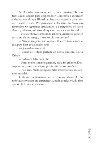 143
König
Se eles não estavam no carro, onde estariam? Teriam
feito aquilo apenas para despistá-los? Começava a escurecer
e eles esperando que Ricardo e Anna aparecessem para bus-
car o carro e nada. Por precaução colocaram no carro um
rastreador. O segurança aproximou-se e perguntou se havia
algum problema, informando que o museu estava fechado.
– Não, senhor, estamos indo embora. Achamos que este
carro era de um amigo, o senhor viu o motorista?
– Não, desculpem, não reparei. O carro tem autoriza-
ção para ficar estacionado aqui.
– Quem deu a ordem?
– Todas as ordens partem de nossa diretora, Lotta
Cristie.
– Podemos falar com ela?
– Sinto muito somente amanhã, ela já foi embora. Des-
culpem-me, peço que saiam, preciso fechar os portões.
– Pois não, muito obrigado pelas informações, voltare-
mos amanhã.
Os homens entraram no carro e foram embora. O rela-
tório que enviaram era esperançoso, nada conclusivo, do tipo
que o chefe deles detestava.
 