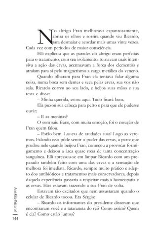 144
AnaRitaPetraroli
N
o abrigo Fran melhorava espantosamente,
abrira os olhos e sorrira quando viu Ricardo,
para desmaiar e acordar mais umas vinte vezes.
Cada vez com períodos de maior consciência.
Elli explicou que as paredes do abrigo eram perfeitas
para o tratamento, com seu isolamento, tornavam mais inten-
siva a ação das ervas, acentuavam a força dos elementos e
atraíam para si pelo magnetismo a carga metálica do veneno.
Quando olharam para Fran ela tentava falar alguma
coisa, numa boca sem dentes e seca pelas ervas, sua voz não
saía. Ricardo correu ao seu lado, e beijos suas mãos e sua
testa e disse:
– Minha querida, estou aqui. Tudo ficará bem.
Ela puxou sua cabeça para perto e para que ele pudesse
ouvir:
– E as meninas?
O som saiu fraco, com muita emoção, foi o coração de
Fran quem falou.
– Estão bem. Loucas de saudades suas! Logo as vere-
mos. Falando isso pôde sentir o poder das ervas, a parte que
grudou nele quando beijou Fran, começou a provocar formi-
gamento e deixou a área quase roxa de tanta concentração
sanguínea. Elli apressou-se em limpar Ricardo com um pre-
parado também feito com uma das ervas e a sensação de
melhora foi imediata. Ricardo, sempre muito prático e adep-
to dos antibióticos e tratamentos mais conservadores, depois
daquela experiência passaria a respeitar mais a homeopatia e
as ervas. Elas estavam trazendo a sua Fran de volta.
Estavam tão excitados que nem assustaram quando o
celular de Ricardo tocou. Era Sérgio:
– Ricardo os informantes do presidente disseram que
encontraram você e a tataraneta do rei? Como assim? Quem
é ela? Como estão juntos?
 