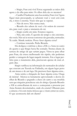 145
König
– Sérgio, Fran está viva! Estou segurando as mãos dela
agora e ela olha para mim. Os olhos dela são os mesmos!
– Caralho! Finalmente uma boa notícia, Fran viva! Agora
fiquei mais preocupado, se acharam você e você está com
ela, o risco é enorme. Vocês têm que se separar.
– Não de novo. Não nunca mais.
– Ricardo eles sabem de você e há ordem de extermí-
nio, para você e para a tataraneta do rei.
– Sérgio confie em mim. Estamos seguros.
– Não, não estão. É questão de tempo e eles encontra-
rão vocês. Não sei se nossas conversas são gravadas, rastreadas.
Te cuida. Mande notícias. Posso fazer alguma coisa?
– Continue torcendo. Pediu Ricardo.
Ele desligou o telefone e disse a Elli e a Anna no canto
do quarto o que Sérgio havia lhe contado. Tremeu diante da
certeza do amigo de que seriam pegos. Virou-se para olhar
para Fran, ela estava melhorando tão rápido, não poderiam
perder a vantagem do lugar naquele instante. Era o lugar per-
feito para o tratamento dela, precisavam apenas de mais al-
guns dias.
Sérgio verificou na informação do rastreador do celular
que estavam em Tussula na Finlândia, em algum lugar perto
de um museu e de um lago. Ele precisava fazer alguma coisa...
Anna sentiu a obrigação de fazer alguma coisa. Chega
de inércia! Afastou-se lentamente aproveitando o desvio do
olhar de Ricardo e pegando a chave do carro e sua mochila
sem que ninguém percebesse saiu do abrigo. Quando Ricardo
e Elli se entreolharam de novo e começaram a procurar por
Anna ficaram desorientados, onde ela estaria? Olharam para
a câmera e foi com muita tristeza que a viram entrar no carro.
O que aconteceria dali em diante?
 