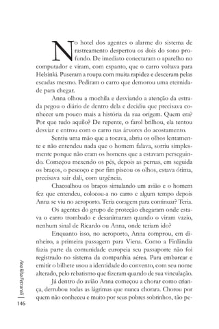 146
AnaRitaPetraroli
N
o hotel dos agentes o alarme do sistema de
rastreamento despertou os dois do sono pro-
fundo. De imediato conectaram o aparelho no
computador e viram, com espanto, que o carro voltava para
Helsinki. Puseram a roupa com muita rapidez e desceram pelas
escadas mesmo. Pediram o carro que demorou uma eternida-
de para chegar.
Anna olhou a mochila e desviando a atenção da estra-
da pegou o diário de dentro dela e decidiu que precisava co-
nhecer um pouco mais a história da sua origem. Quem era?
Por que tudo aquilo? De repente, o farol brilhou, ela tentou
desviar e entrou com o carro nas árvores do acostamento.
Sentiu uma mão que a tocava, abriu os olhos lentamen-
te e não entendeu nada que o homem falava, sorriu simples-
mente porque não eram os homens que a estavam perseguin-
do. Começou mexendo os pés, depois as pernas, em seguida
os braços, o pescoço e por fim piscou os olhos, estava ótima,
precisava sair dali, com urgência.
Chacoalhou os braços simulando um avião e o homem
fez que entendeu, colocou-a no carro e algum tempo depois
Anna se viu no aeroporto. Teria coragem para continuar? Teria.
Os agentes do grupo de proteção chegaram onde esta-
va o carro trombado e desanimaram quando o viram vazio,
nenhum sinal de Ricardo ou Anna, onde teriam ido?
Enquanto isso, no aeroporto, Anna comprou, em di-
nheiro, a primeira passagem para Viena. Como a Finlândia
fazia parte da comunidade europeia seu passaporte não foi
registrado no sistema da companhia aérea. Para embarcar e
emitir o bilhete usou a identidade do convento, com seu nome
alterado, pelo rebatismo que fizeram quando de sua vinculação.
Já dentro do avião Anna começou a chorar como crian-
ça, derrubou todas as lágrimas que nunca chorara. Chorou por
quem não conheceu e muito por seus pobres sobrinhos, tão pe-
 