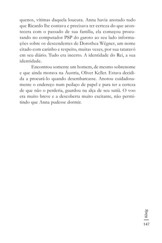 147
König
quenos, vítimas daquela loucura. Anna havia anotado tudo
que Ricardo lhe contava e precisava ter certeza do que acon-
tecera com o passado de sua família, ela começou procu-
rando no computador PSP do garoto ao seu lado informa-
ções sobre os descendentes de Dorothea Wëgner, um nome
citado com carinho e respeito, muitas vezes, por sua tataravó
em seu diário. Tudo era incerto. A identidade do Rei, a sua
identidade.
Encontrou somente um homem, de mesmo sobrenome
e que ainda morava na Áustria, Oliver Keller. Estava decidi-
da a procurá-lo quando desembarcasse. Anotou cuidadosa-
mente o endereço num pedaço de papel e para ter a certeza
de que não o perderia, guardou na alça de seu sutiã. O voo
era muito breve e a descoberta muito excitante, não permi-
tindo que Anna pudesse dormir.
 