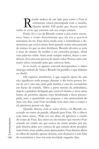 148
AnaRitaPetraroli
R
icardo andava de um lado para outro e Fran já
consciente estava preocupada com o marido.
Queria ajudar. Elli pedia que ficasse quieta,
senão as ervas que estavam sob seu corpo cairiam.
Então foi a vez de Ricardo contar a elas como encon-
trou Anna e como descobriram que ela era a possível
tataraneta do rei. Fran ficou muda com a coincidência e de-
monstrou que estava muito bem quando sentiu uma pontada
de ciúmes do que os dois dividiram. Ricardo divertiu-se com
a cena de ciúmes da mulher e até entendeu porque, afinal
suas palavras sobre Anna eram sempre nobres, doces e cari-
nhosas. Era uma rara pessoa de muito valor. Pensou nela com
muito afeto, torcendo para que estivesse bem.
Já no hotel, os agentes estavam desesperados, o único
sinal que tinham de Anna e Ricardo foi perdido, o que falariam
ao chefe?
Elli esperou amanhecer, o que naquela época do ano
não significava nada porque durante o dia havia poucas ho-
ras de sol e elas não eram pela manhã, e saiu do esconderijo
em busca de comida. Abriu a parte traseira da ambulância,
depois a geladeira desligada que estava lá dentro e tirou umas
barras de proteína, alguma sopa desidratada e ficou preocu-
pada, pois a quantidade era pequena e eles precisariam de
mais uns dias, com Fran acordada seria mais uma a comer e
ela precisava pensar em algo.
Quando desceu, com as mãos cheias, viu Ricardo en-
costado no canto da parede, olhando para Fran. Ele a olhava
com tanto amor... Pôde ver sua alma, ele ignorava o estado
do corpo de Fran. Seu amor era tão intenso que mesmo Fran
estando no estado em que estava ele sentia atração por ela,
pela história deles teve certeza de que sairiam deste pesadelo
mais fortes, mais unidos, mais apaixonados. Fran dormia alheia
ao olhar do marido, apenas dormia, sem desmaios e sem falta
de consciência e isso era uma novidade naqueles dias.
 