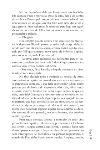 149
König
No que dependesse dela essa história teria um final feliz.
Ela acordou Fran e retirou as ervas de cima dela e de dentro
de sua boca. Passou pelo corpo dela um pano umedecido em
uma mistura de vinagre, um chá feito com uma das ervas e
água gasosa. Fran reclamou da sensação para logo em segui-
da colher as mãos de Elli entre as suas e após um sorriso,
pronunciar a palavra:
– Obrigada.
Esta simples palavra deixou Fran exausta e ela precisa-
va de descanso. Ricardo passou as mãos pelo corpo dela, fa-
zendo com que ela sentisse calor, sentisse vida. Logo foi afas-
tado por Elli que começou nova seção de infusões e aplica-
ções sobre o corpo de Fran, dizendo:
– As ervas estão acabando, são suficientes para o tra-
tamento completo que dura mais 3 dias. O que preocupa é a
comida, não temos comida suficiente.
– Sim temos, disse Ricardo, e daquele momento em dian-
te não comeu mais nada.
No final daquela noite a ausência de notícias de Anna
atormentava o espírito no esconderijo, cada um a sua maneira
se perguntava sobre ela, o que teria acontecido? Elli no início
pensou que ela havia sido capturada, não mais, afinal ainda
estavam seguros. Ricardo não sabia o que pensar. O que ela
faria, onde iria? Começou a percorrer em sua memória os tre-
chos do diário em busca de alguma pista, seu aguçado instin-
to permitiu que logo concluísse que ela procuraria os descen-
dentes de algum personagem do diário de sua tataravó, so-
mente eles poderiam explicar alguma coisa, acalmar as dúvi-
das recentes do seu passado, mas seria loucura, eles estariam
sendo vigiados!
Fran nada pensava, apenas a sensação de estar viva
preenchia seu espírito, recheava seus pensamentos e lembran-
ças, sentir o sangue correr e não jorrar, o coração bater sem
descompasso, conseguir chegar ao final de um pensamento
sem interrupções de convulsões ou paradas respiratórias, o
mundo de Fran tinha ficado muito simples. Respirar, dormir,
 