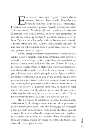 15
König
E
ra para ser mais uma viagem, como todas as
outras, divertida, leve, rápida. Daquelas que
sobram somente as fotos e as lembranças.
Francisca não entendia o porquê daquele sentimento, saíam
3, 4 vezes ao ano. As crianças já eram crescidas e há semanas
já estavam com a mala pronta, ansiosas pela temporada na
casa da tia, com as priminhas. O escritório nunca esteve tão
bem. Talvez a estranha ausência de problemas tenha afetado
a mente atribulada dela. Aquele vazio, aquela sensação de
que falta ou sobra alguma coisa a perturbava, todas as vezes
que pensava naquela viagem.
Enfim, desligou o micro, respondendo rapidamente ao
último e-mail e fazendo uma força profunda para ignorar o
aviso de nova mensagem, forçou os olhos ao outro lado, ar-
rumou a mesa como todos os dias nos últimos 20 anos, e
colocou o Código Penal na frente dos outros, arrumou a al-
mofada florida da cadeira azul na frente da mesa e fechou a
porta. Pronto, estaria off-line por quinze dias. Apertou o bolso
do casaco certificando-se de que levava consigo seu pen drive,
para somente permanecer alheia, se quisesse, sorriu ao sentir
que todos aqueles processos cabiam no seu bolso, que a co-
nexão era possível a qualquer momento, de qualquer lugar
que tivesse uma rede de internet ou o sinal de um celular,
todas aquelas informações estariam em suas mãos. Talvez
fosse o primeiro passo para ter o mundo aos seus pés...
Mas a sensação de estranheza persistia, Francisca abriu
o dicionário de alemão que estava em sua mão e procurou a
palavra merda, pronunciou bem alto Scheiße, que em português
é algo parecido com Shaizzan, rindo dessa liberdade, para ela
extrema, ficou mais relaxada, apagou as luzes do corredor e
se despediu com carinho da secretária. Uma despedida sem
troca de olhares, apenas um toque no ombro de Suzana que
estava de costas para a porta.
 