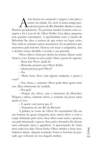 151
König
A
nna desceu no aeroporto e pegou o táxi para o
centro da cidade, fez check in numa antiga pou-
sada bem perto do Rio Danúbio. Banho e cama.
Dormiu pesadamente. Na próxima manhã levantou com co-
ragem e foi à casa do Sr. Oliver Keller. Casa típica, pequena,
sem grandes ostentações. A proximidade com o castelo de
Belvedere lhe dava a certeza de que estava no lugar certo.
Não sabia se existiam outros tataranetos, foi no primeiro que
encontrou pela internet. Hesitou em tocar a campainha, mas
o destino estava decidido a revelar o seu passado.
Oliver olhava Anna por detrás da cortina. Quem seria?
Nunca a vira. Estaria na casa certa? Abriu a porta de supetão:
– Bom-dia? Posso ajudá-la?
– Bom-dia, procuro por Oliver Keller.
– Quem procura por Oliver?
– Eu.
– Muito bem, disse com alguma antipatia, e quem é
você?
– Sou Anna, e somente Oliver pode dizer quem mais
sou. Meu sobrenome de verdade.
– Por quê?
– Porque ele, talvez, seja o tataraneto de Dorothea
Wëgner e talvez, somente talvez, e somente ele possa saber
quem eu sou.
– E quem você pensa que é?
– Tataraneta de um Rei da Baviera?
A palidez no rosto de Oliver foi assustadora! Ele era
um homem de quase cinquenta anos, muito altivo e com o
corpo delineado pelo remo. Seus olhos eram azuis e quentes,
sua pele bronzeada e grossa. Seus pelos dourados lhe davam
uma coloração única e agradável. A apresentação de Anna
tirou tudo isso dele. Ficou lívido. Olhos úmidos e boca seca.
Indefeso diante daquela revelação. Eram as histórias do pas-
sado que voltavam na voz daquela mulher.
 