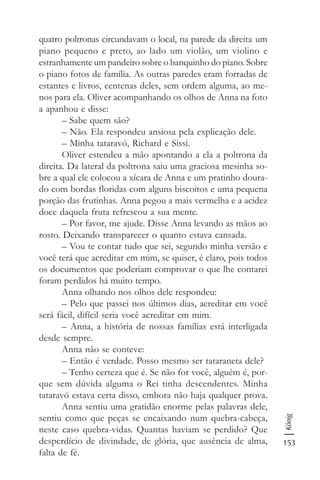 153
König
quatro poltronas circundavam o local, na parede da direita um
piano pequeno e preto, ao lado um violão, um violino e
estranhamente um pandeiro sobre o banquinho do piano. Sobre
o piano fotos de família. As outras paredes eram forradas de
estantes e livros, centenas deles, sem ordem alguma, ao me-
nos para ela. Oliver acompanhando os olhos de Anna na foto
a apanhou e disse:
– Sabe quem são?
– Não. Ela respondeu ansiosa pela explicação dele.
– Minha tataravó, Richard e Sissi.
Oliver estendeu a mão apontando a ela a poltrona da
direita. Da lateral da poltrona saiu uma graciosa mesinha so-
bre a qual ele colocou a xícara de Anna e um pratinho doura-
do com bordas floridas com alguns biscoitos e uma pequena
porção das frutinhas. Anna pegou a mais vermelha e a acidez
doce daquela fruta refrescou a sua mente.
– Por favor, me ajude. Disse Anna levando as mãos ao
rosto. Deixando transparecer o quanto estava cansada.
– Vou te contar tudo que sei, segundo minha versão e
você terá que acreditar em mim, se quiser, é claro, pois todos
os documentos que poderiam comprovar o que lhe contarei
foram perdidos há muito tempo.
Anna olhando nos olhos dele respondeu:
– Pelo que passei nos últimos dias, acreditar em você
será fácil, difícil seria você acreditar em mim.
– Anna, a história de nossas famílias está interligada
desde sempre.
Anna não se conteve:
– Então é verdade. Posso mesmo ser tataraneta dele?
– Tenho certeza que é. Se não for você, alguém é, por-
que sem dúvida alguma o Rei tinha descendentes. Minha
tataravó estava certa disso, embora não haja qualquer prova.
Anna sentiu uma gratidão enorme pelas palavras dele,
sentiu como que peças se encaixando num quebra-cabeça,
neste caso quebra-vidas. Quantas haviam se perdido? Que
desperdício de divindade, de glória, que ausência de alma,
falta de fé.
 