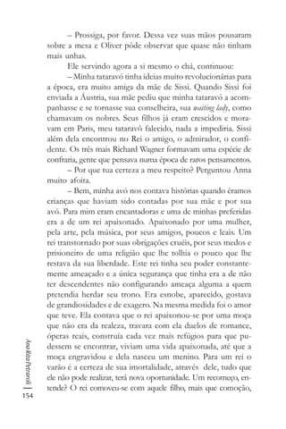 154
AnaRitaPetraroli
– Prossiga, por favor. Dessa vez suas mãos pousaram
sobre a mesa e Oliver pôde observar que quase não tinham
mais unhas.
Ele servindo agora a si mesmo o chá, continuou:
– Minha tataravó tinha ideias muito revolucionárias para
a época, era muito amiga da mãe de Sissi. Quando Sissi foi
enviada a Áustria, sua mãe pediu que minha tataravó a acom-
panhasse e se tornasse sua conselheira, sua waiting lady, como
chamavam os nobres. Seus filhos já eram crescidos e mora-
vam em Paris, meu tataravô falecido, nada a impediria. Sissi
além dela encontrou no Rei o amigo, o admirador, o confi-
dente. Os três mais Richard Wagner formavam uma espécie de
confraria, gente que pensava numa época de raros pensamentos.
– Por que tua certeza a meu respeito? Perguntou Anna
muito afoita.
– Bem, minha avó nos contava histórias quando éramos
crianças que haviam sido contadas por sua mãe e por sua
avó. Para mim eram encantadoras e uma de minhas preferidas
era a de um rei apaixonado. Apaixonado por uma mulher,
pela arte, pela música, por seus amigos, poucos e leais. Um
rei transtornado por suas obrigações cruéis, por seus medos e
prisioneiro de uma religião que lhe tolhia o pouco que lhe
restava da sua liberdade. Este rei tinha seu poder constante-
mente ameaçado e a única segurança que tinha era a de não
ter descendentes não configurando ameaça alguma a quem
pretendia herdar seu trono. Era esnobe, aparecido, gostava
de grandiosidades e de exagero. Na mesma medida foi o amor
que teve. Ela contava que o rei apaixonou-se por uma moça
que não era da realeza, travara com ela duelos de romance,
óperas reais, construía cada vez mais refúgios para que pu-
dessem se encontrar, viviam uma vida apaixonada, até que a
moça engravidou e dela nasceu um menino. Para um rei o
varão é a certeza de sua imortalidade, através dele, tudo que
ele não pode realizar, terá nova oportunidade. Um recomeço, en-
tende? O rei comoveu-se com aquele filho, mais que comoção,
 